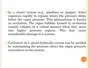  In a closed system (e.g., pipelines or pumps), water
vaporizes rapidly in regions where the pressure drops
below the vapor pressure. This phenomenon is known
as cavitation. The vapor bubbles formed in cavitation
usually collapse in a violent manner when they move
into higher pressure regions. This may cause
considerable damage to a system.
 Cavitation in a closed hydraulic system can be avoided
by maintaining the pressure above the vapor pressure
everywhere in the system.
10
 