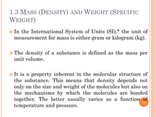 1.3 MASS (DENSITY) AND WEIGHT (SPECIFIC
WEIGHT)
 In the International System of Units (SI),* the unit of
measurement for mass is either gram or kilogram (kg).
 The density of a substance is defined as the mass per
unit volume.
 It is a property inherent in the molecular structure of
the substance. This means that density depends not
only on the size and weight of the molecules but also on
the mechanisms by which the molecules are bonded
together. The latter usually varies as a function of
temperature and pressure.
11
 