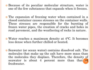  Because of its peculiar molecular structure, water is
one of the few substances that expands when it freezes.
 The expansion of freezing water when contained in a
closed container causes stresses on the container walls.
These stresses are responsible for the bursting of
frozen water pipes, the creation of cracks and holes in
road pavement, and the weathering of rocks in nature.
 Water reaches a maximum density at 4°C. It becomes
less dense when further chilled or heated.
 Seawater (or ocean water) contains dissolved salt. The
molecules that make up the salt have more mass than
the molecules they displace. Therefore, the density of
seawater is about 4 percent more than that of
freshwater.
12
 