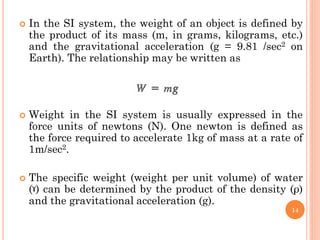  In the SI system, the weight of an object is defined by
the product of its mass (m, in grams, kilograms, etc.)
and the gravitational acceleration (g = 9.81 /sec2 on
Earth). The relationship may be written as
 Weight in the SI system is usually expressed in the
force units of newtons (N). One newton is defined as
the force required to accelerate 1kg of mass at a rate of
1m/sec2.
 The specific weight (weight per unit volume) of water
(ˠ) can be determined by the product of the density (ρ)
and the gravitational acceleration (g).
14
 