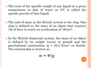  The ratio of the specific weight of any liquid at a given
temperature to that of water at 4°C is called the
specific gravity of that liquid.
 The unit of mass in the British system is the slug. One
slug is defined as the mass of an object that requires
1lb of force to reach an acceleration of 1ft/sec2.
 In the British (Imperial) system, the mass of an object
is defined by its weight (ounce or pound) and the
gravitational acceleration (g = 32.2 ft/sec2 on Earth).
The relationship is written as
15
 