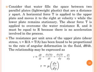  Consider that water fills the space between two
parallel plates (lightweight plastic) that are a distance
y apart. A horizontal force T is applied to the upper
plate and moves it to the right at velocity v while the
lower plate remains stationary. The shear force T is
applied to overcome the water resistance R, and it
must be equal to R because there is no acceleration
involved in the process.
 The resistance per unit area of the upper plate (shear
stress, τ = R/A = T/A) has been found to be proportional
to the rate of angular deformation in the fluid, dθ/dt.
The relationship may be expressed as
18
 