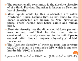  The proportionally constant,µ, is the absolute viscosity
of the fluid. Previous Equation is known as Newton's
law of viscosity.
 Most liquids abide by this relationship are called
Newtonian fluids. Liquids that do not abide by this
linear relationship are known as Non- Newtonian
fluids. These include most house paints and human
blood.
 Absolute viscosity has the dimension of force per unit
area (stress) multiplied by the time interval
considered. It is usually measured in the unit of poise
(named after French engineer-physiologist J.L.M.
Poiseuille).
 The Absolute viscosity of water at room temperature
(20.2°C) is equal to 1 centipoise (cP), which is one one-
hundredth (1/100) of a poise:
19
 