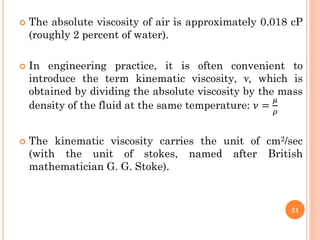  The absolute viscosity of air is approximately 0.018 cP
(roughly 2 percent of water).
 In engineering practice, it is often convenient to
introduce the term kinematic viscosity, ν, which is
obtained by dividing the absolute viscosity by the mass
density of the fluid at the same temperature: 𝜈 =
𝜇
𝜌
 The kinematic viscosity carries the unit of cm2/sec
(with the unit of stokes, named after British
mathematician G. G. Stoke).
21
 