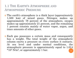 1.1 THE EARTH'S ATMOSPHERE AND
ATMOSPHERIC PRESSURE
 The earth’s atmosphere is a thick layer (approximately
1,500 km) of mixed gases. Nitrogen makes up
approximately 78 percent of the atmosphere, oxygen
makes up approximately 21 percent, and the remaining
1 percent consists mainly of water vapor, argon, and
trace amounts of other gases.
 Each gas possesses a certain mass and consequently
has a weight. The total weight of the atmospheric
column exerts a pressure on every surface it contacts.
At sea level and under normal conditions, the
atmospheric pressure is approximately equal to 1.014
*105 N/m2, or approximately 1 bar. 3
 