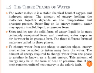 1.2 THE THREE PHASES OF WATER
 The water molecule is a stable chemical bond of oxygen and
hydrogen atoms. The amount of energy holding the
molecules together depends on the temperature and
pressure present. Depending on its energy content, water
may appear in solid, liquid, or gaseous form.
 Snow and ice are the solid forms of water; liquid is its most
commonly recognized form; and moisture, water vapor in
air, is water in its gaseous form. The three different forms of
water are called its three phases.
 To change water from one phase to another phase, energy
must either be added or taken away from the water. The
amount of energy required to change water from one phase
to another is known as a latent energy. This amount of
energy may be in the form of heat or pressure. One of the
most common units of heat energy is the calorie (cal). 5
 