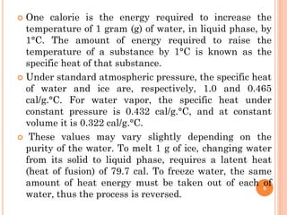  One calorie is the energy required to increase the
temperature of 1 gram (g) of water, in liquid phase, by
1°C. The amount of energy required to raise the
temperature of a substance by 1°C is known as the
specific heat of that substance.
 Under standard atmospheric pressure, the specific heat
of water and ice are, respectively, 1.0 and 0.465
cal/g.°C. For water vapor, the specific heat under
constant pressure is 0.432 cal/g.°C, and at constant
volume it is 0.322 cal/g.°C.
 These values may vary slightly depending on the
purity of the water. To melt 1 g of ice, changing water
from its solid to liquid phase, requires a latent heat
(heat of fusion) of 79.7 cal. To freeze water, the same
amount of heat energy must be taken out of each of
water, thus the process is reversed.
6
 