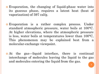  Evaporation, the changing of liquid-phase water into
its gaseous phase, requires a latent heat (heat of
vaporization) of 597 cal/g.
 Evaporation is a rather complex process. Under
standard atmospheric pressure, water boils at 100°C.
At higher elevations, where the atmospheric pressure
is less, water boils at temperatures lower than 100°C,
This phenomenon may be explained best from a
molecular-exchange viewpoint.
 At the gas—liquid interface, there is continual
interchange of molecules leaving the liquid to the gas
and molecules entering the liquid from the gas.
7
 
