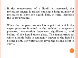  If the temperature of a liquid is increased, the
molecular energy is raised, causing a large number of
molecules to leave the liquid. This, in turn, increases
the vapor pressure.
 When the temperature reaches a point at which the
vapor pressure is equal to the ambient atmospheric
pressure, evaporation increases significantly, and
boiling of the liquid takes place. The temperature at
which a liquid boils is commonly known as the liquid’s
boiling point. For water at sea level, the boiling point is
100°C.
9
 