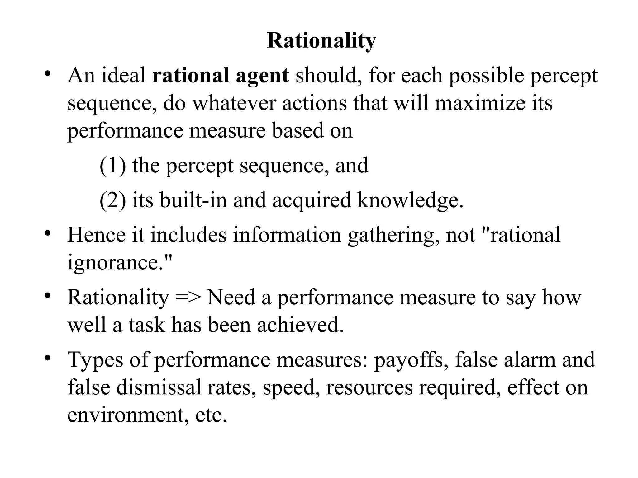 Rationality
• An ideal rational agent should, for each possible percept
sequence, do whatever actions that will maximize its
performance measure based on
(1) the percept sequence, and
(2) its built-in and acquired knowledge.
• Hence it includes information gathering, not "rational
ignorance."
• Rationality => Need a performance measure to say how
well a task has been achieved.
• Types of performance measures: payoffs, false alarm and
false dismissal rates, speed, resources required, effect on
environment, etc.
 