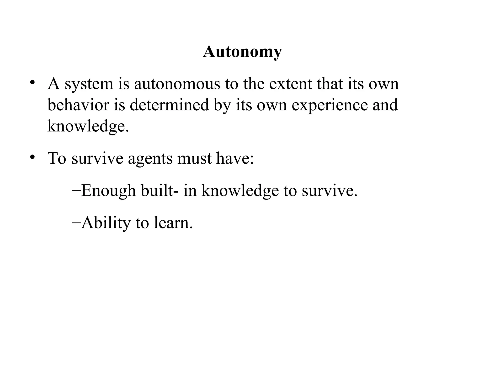 Autonomy
• A system is autonomous to the extent that its own
behavior is determined by its own experience and
knowledge.
• To survive agents must have:
–Enough built- in knowledge to survive.
–Ability to learn.
 