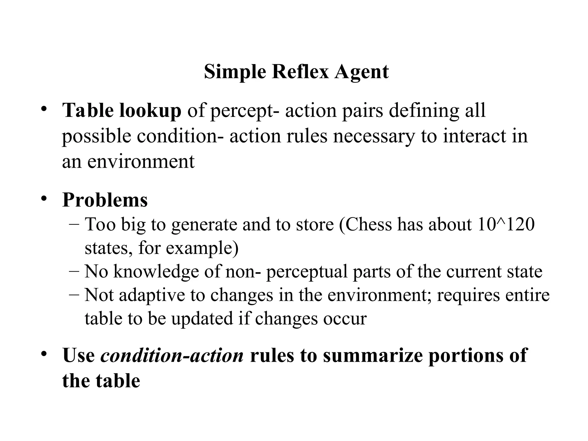 Simple Reflex Agent
• Table lookup of percept- action pairs defining all
possible condition- action rules necessary to interact in
an environment
• Problems
– Too big to generate and to store (Chess has about 10^120
states, for example)
– No knowledge of non- perceptual parts of the current state
– Not adaptive to changes in the environment; requires entire
table to be updated if changes occur
• Use condition-action rules to summarize portions of
the table
 