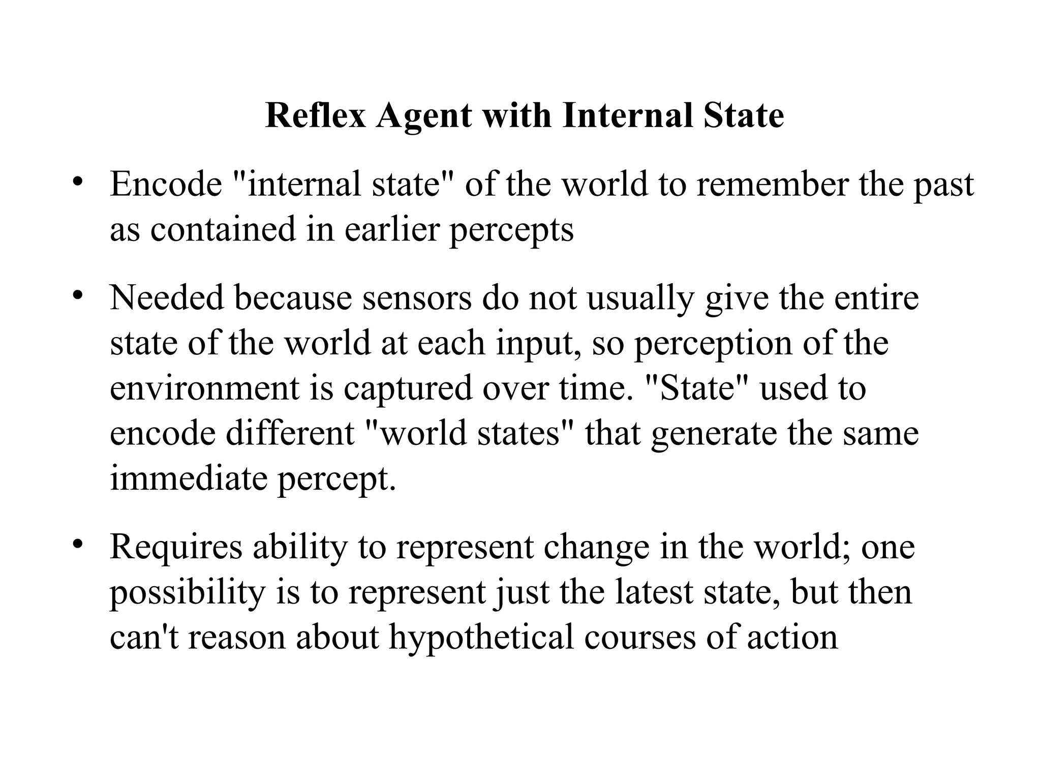Reflex Agent with Internal State
• Encode "internal state" of the world to remember the past
as contained in earlier percepts
• Needed because sensors do not usually give the entire
state of the world at each input, so perception of the
environment is captured over time. "State" used to
encode different "world states" that generate the same
immediate percept.
• Requires ability to represent change in the world; one
possibility is to represent just the latest state, but then
can't reason about hypothetical courses of action
 