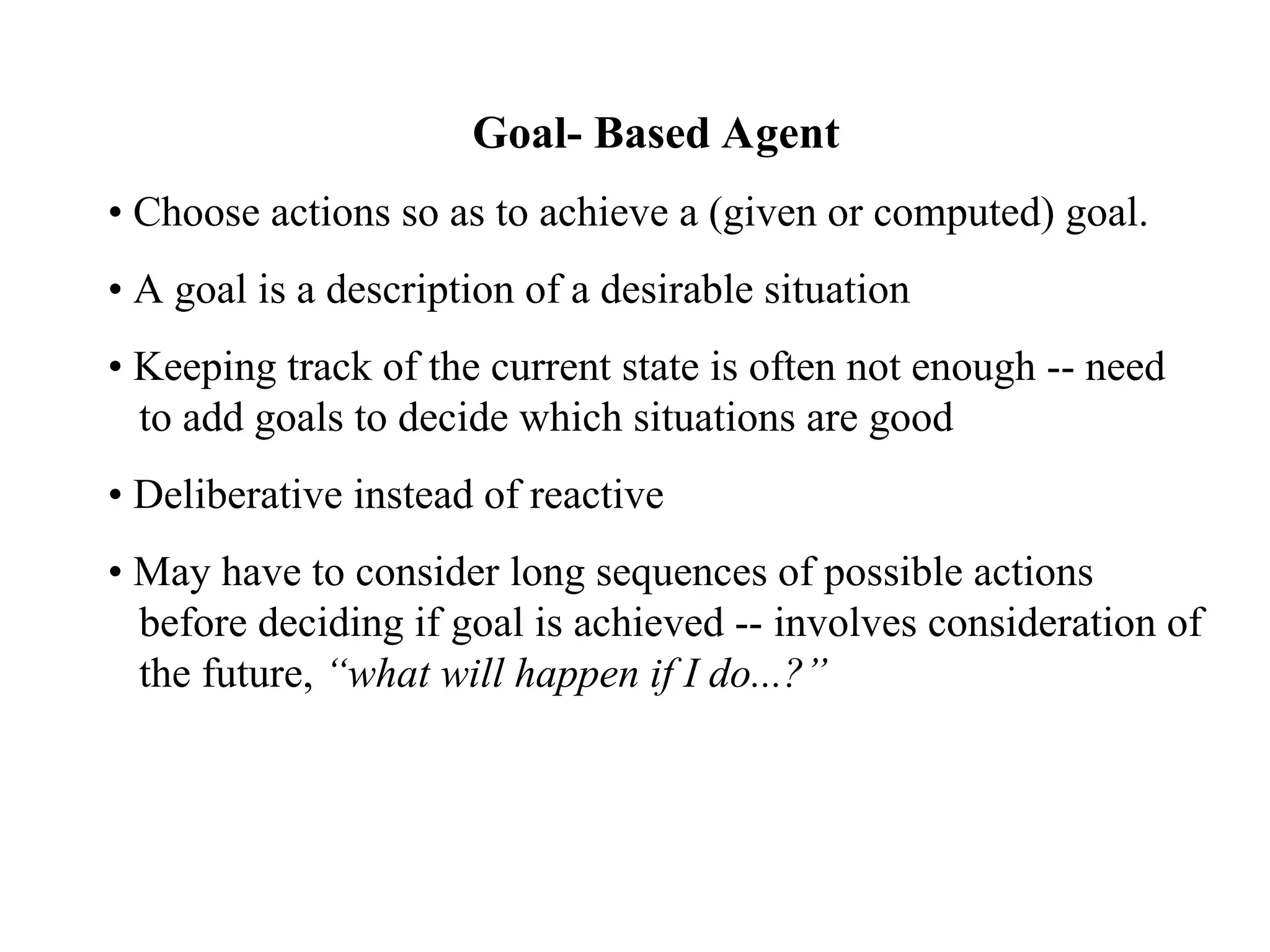 Goal- Based Agent
• Choose actions so as to achieve a (given or computed) goal.
• A goal is a description of a desirable situation
• Keeping track of the current state is often not enough -- need
to add goals to decide which situations are good
• Deliberative instead of reactive
• May have to consider long sequences of possible actions
before deciding if goal is achieved -- involves consideration of
the future, “what will happen if I do...?”
 
