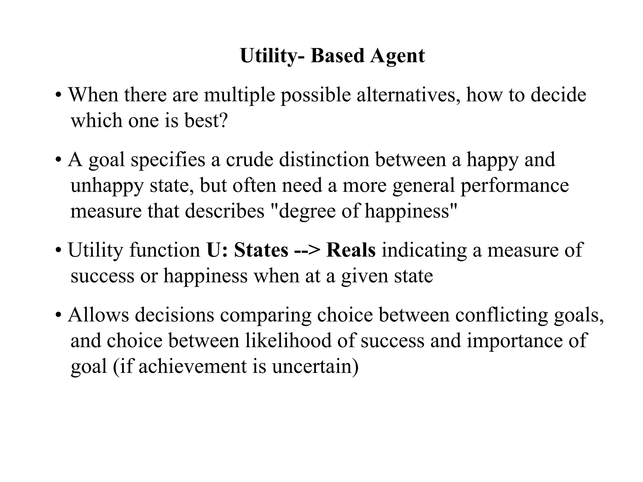 Utility- Based Agent
• When there are multiple possible alternatives, how to decide
which one is best?
• A goal specifies a crude distinction between a happy and
unhappy state, but often need a more general performance
measure that describes "degree of happiness"
• Utility function U: States --> Reals indicating a measure of
success or happiness when at a given state
• Allows decisions comparing choice between conflicting goals,
and choice between likelihood of success and importance of
goal (if achievement is uncertain)
 