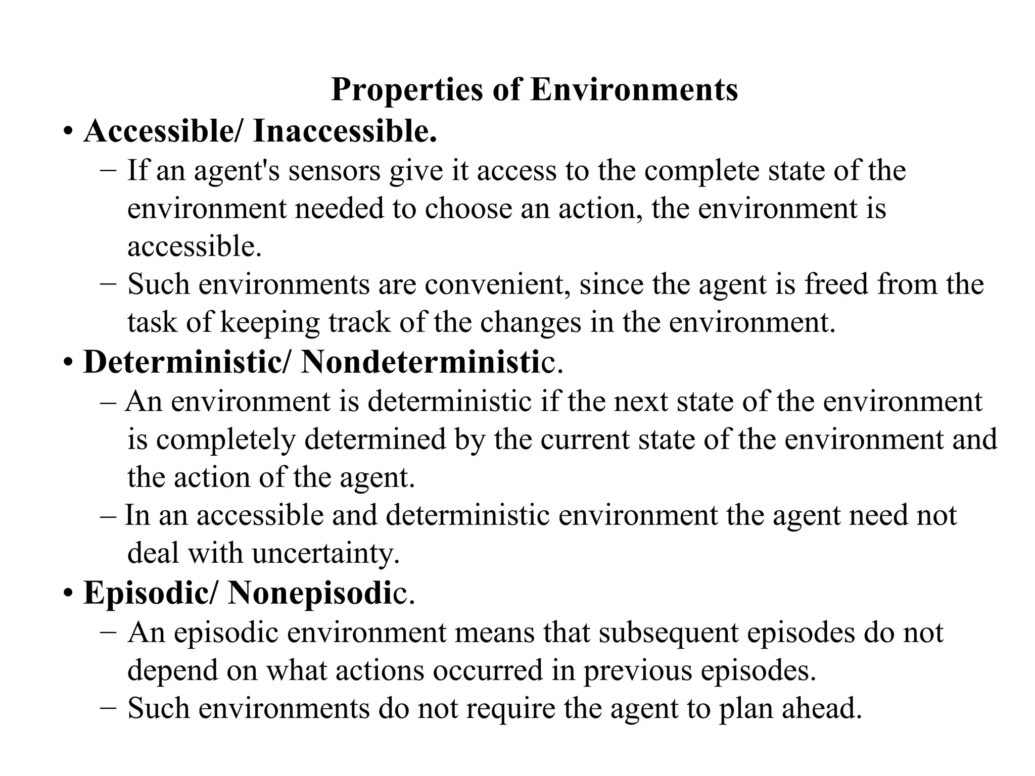 Properties of Environments
• Accessible/ Inaccessible.
– If an agent's sensors give it access to the complete state of the
environment needed to choose an action, the environment is
accessible.
– Such environments are convenient, since the agent is freed from the
task of keeping track of the changes in the environment.
• Deterministic/ Nondeterministic.
– An environment is deterministic if the next state of the environment
is completely determined by the current state of the environment and
the action of the agent.
– In an accessible and deterministic environment the agent need not
deal with uncertainty.
• Episodic/ Nonepisodic.
– An episodic environment means that subsequent episodes do not
depend on what actions occurred in previous episodes.
– Such environments do not require the agent to plan ahead.
 