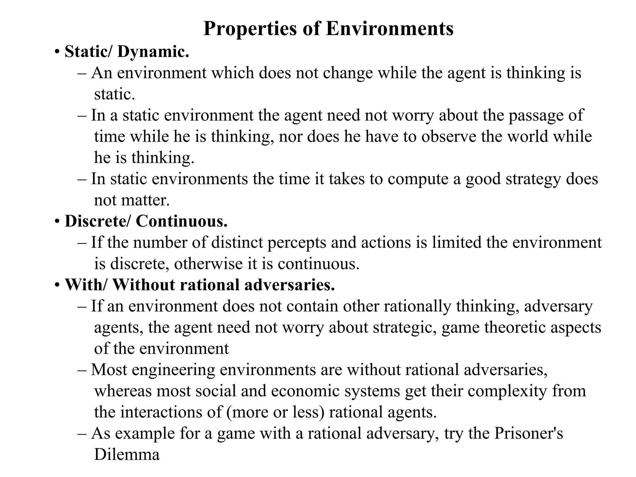 Properties of Environments
• Static/ Dynamic.
– An environment which does not change while the agent is thinking is
static.
– In a static environment the agent need not worry about the passage of
time while he is thinking, nor does he have to observe the world while
he is thinking.
– In static environments the time it takes to compute a good strategy does
not matter.
• Discrete/ Continuous.
– If the number of distinct percepts and actions is limited the environment
is discrete, otherwise it is continuous.
• With/ Without rational adversaries.
– If an environment does not contain other rationally thinking, adversary
agents, the agent need not worry about strategic, game theoretic aspects
of the environment
– Most engineering environments are without rational adversaries,
whereas most social and economic systems get their complexity from
the interactions of (more or less) rational agents.
– As example for a game with a rational adversary, try the Prisoner's
Dilemma
 