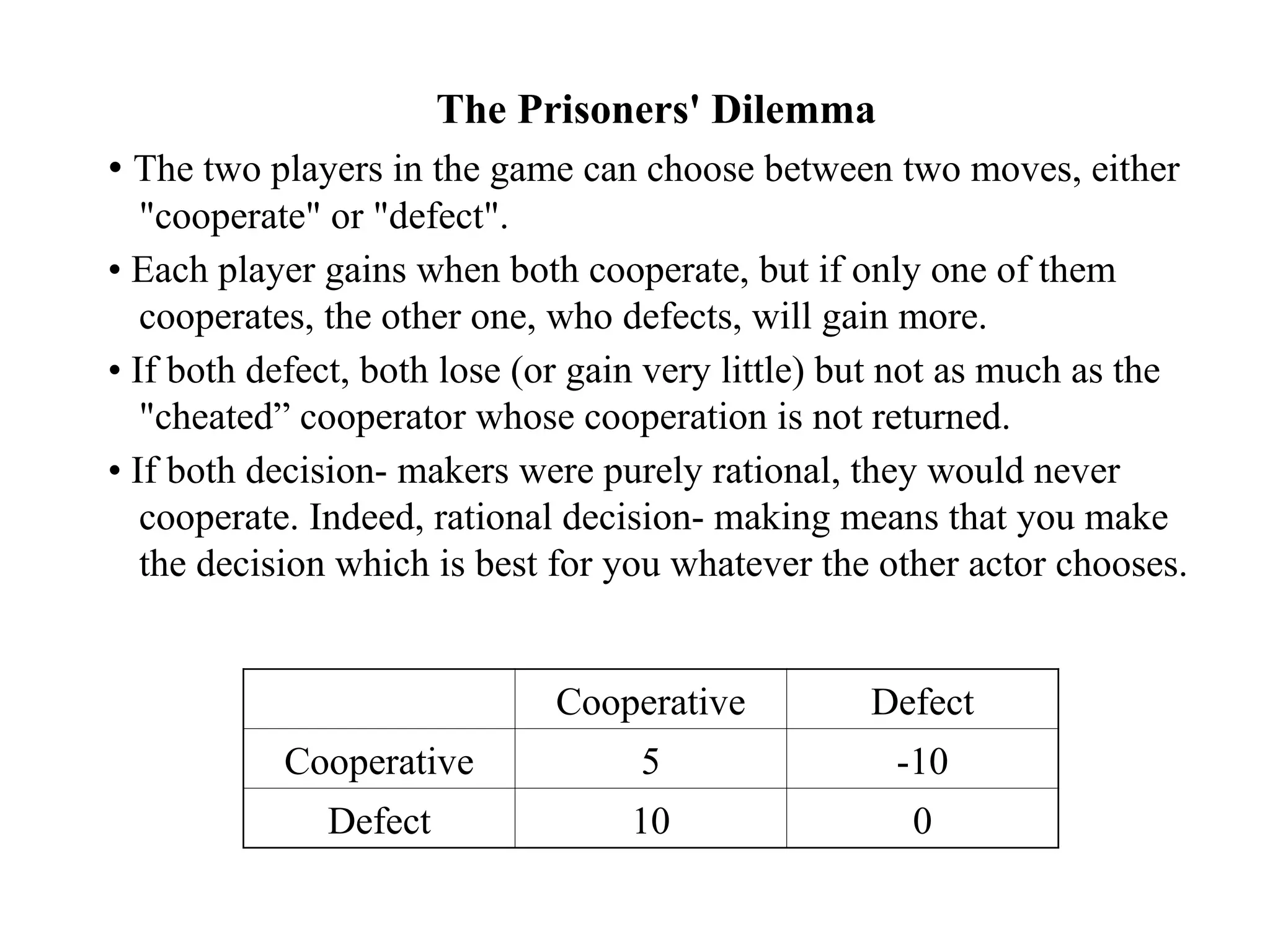 The Prisoners' Dilemma
• The two players in the game can choose between two moves, either
"cooperate" or "defect".
• Each player gains when both cooperate, but if only one of them
cooperates, the other one, who defects, will gain more.
• If both defect, both lose (or gain very little) but not as much as the
"cheated” cooperator whose cooperation is not returned.
• If both decision- makers were purely rational, they would never
cooperate. Indeed, rational decision- making means that you make
the decision which is best for you whatever the other actor chooses.
Cooperative Defect
Cooperative 5 -10
Defect 10 0
 