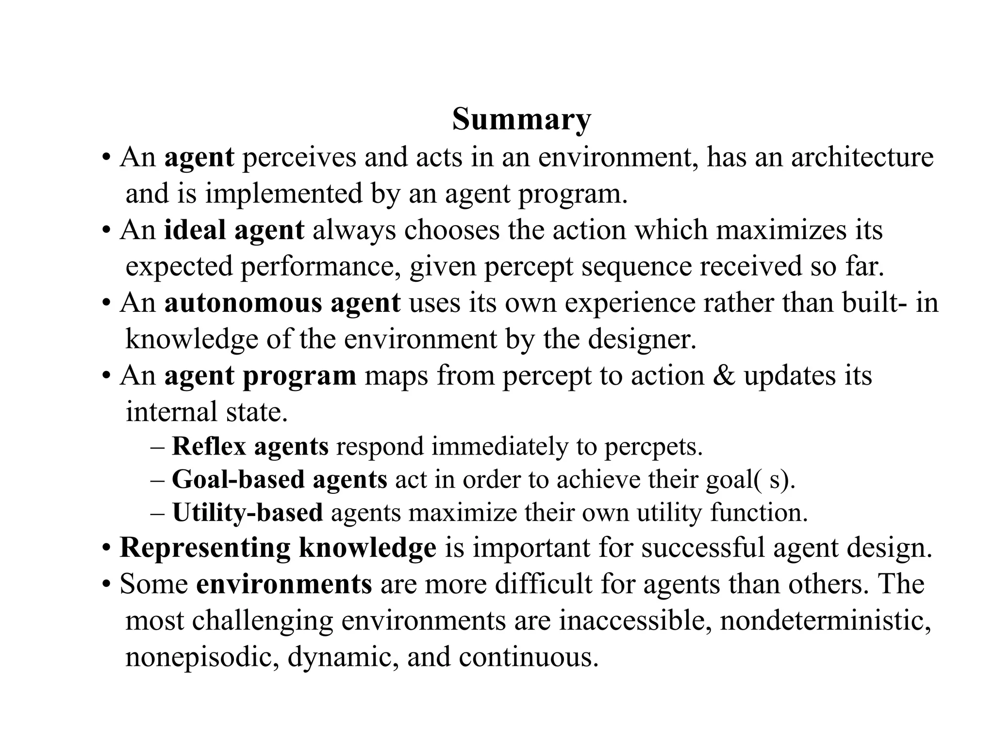 Summary
• An agent perceives and acts in an environment, has an architecture
and is implemented by an agent program.
• An ideal agent always chooses the action which maximizes its
expected performance, given percept sequence received so far.
• An autonomous agent uses its own experience rather than built- in
knowledge of the environment by the designer.
• An agent program maps from percept to action & updates its
internal state.
– Reflex agents respond immediately to percpets.
– Goal-based agents act in order to achieve their goal( s).
– Utility-based agents maximize their own utility function.
• Representing knowledge is important for successful agent design.
• Some environments are more difficult for agents than others. The
most challenging environments are inaccessible, nondeterministic,
nonepisodic, dynamic, and continuous.
 
