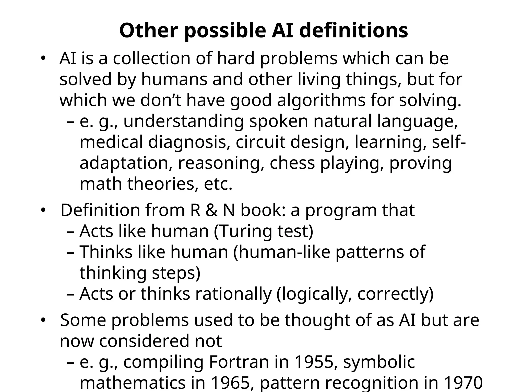 Other possible AI definitions
• AI is a collection of hard problems which can be
solved by humans and other living things, but for
which we don’t have good algorithms for solving.
– e. g., understanding spoken natural language,
medical diagnosis, circuit design, learning, self-
adaptation, reasoning, chess playing, proving
math theories, etc.
• Definition from R & N book: a program that
– Acts like human (Turing test)
– Thinks like human (human-like patterns of
thinking steps)
– Acts or thinks rationally (logically, correctly)
• Some problems used to be thought of as AI but are
now considered not
– e. g., compiling Fortran in 1955, symbolic
mathematics in 1965, pattern recognition in 1970
 