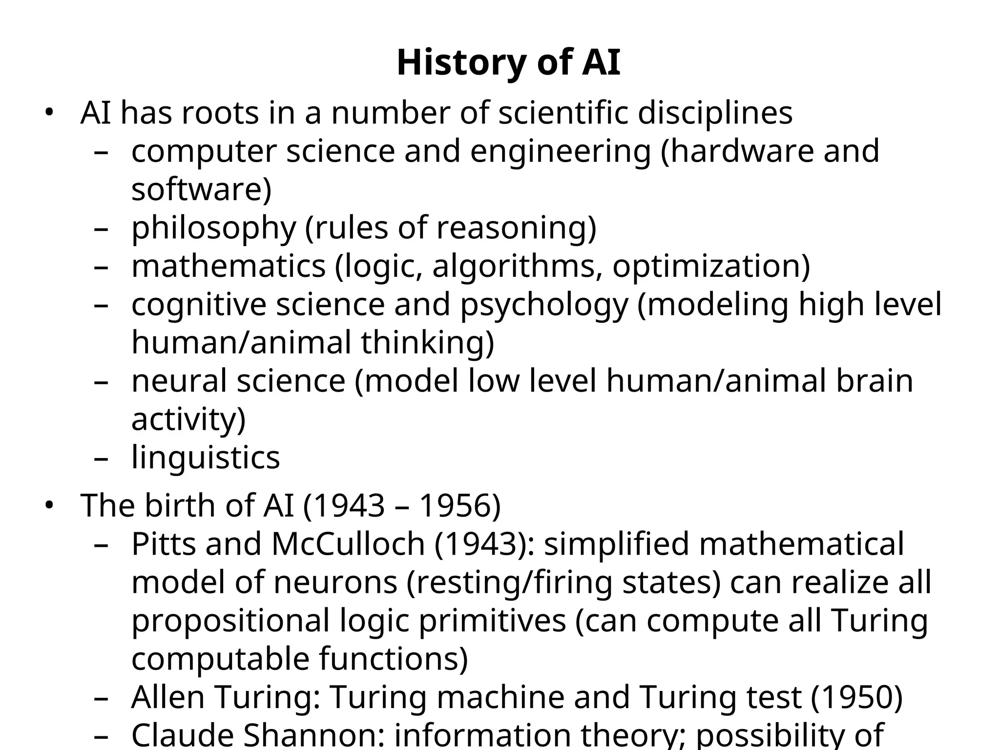 History of AI
• AI has roots in a number of scientific disciplines
– computer science and engineering (hardware and
software)
– philosophy (rules of reasoning)
– mathematics (logic, algorithms, optimization)
– cognitive science and psychology (modeling high level
human/animal thinking)
– neural science (model low level human/animal brain
activity)
– linguistics
• The birth of AI (1943 – 1956)
– Pitts and McCulloch (1943): simplified mathematical
model of neurons (resting/firing states) can realize all
propositional logic primitives (can compute all Turing
computable functions)
– Allen Turing: Turing machine and Turing test (1950)
– Claude Shannon: information theory; possibility of
 