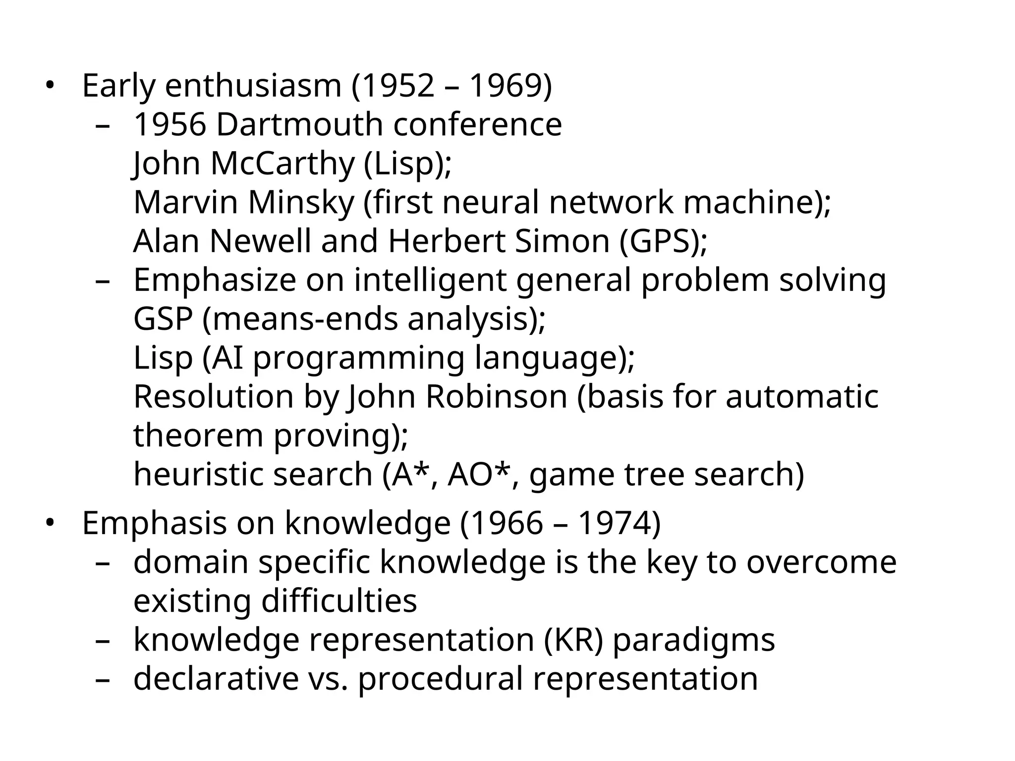 • Early enthusiasm (1952 – 1969)
– 1956 Dartmouth conference
John McCarthy (Lisp);
Marvin Minsky (first neural network machine);
Alan Newell and Herbert Simon (GPS);
– Emphasize on intelligent general problem solving
GSP (means-ends analysis);
Lisp (AI programming language);
Resolution by John Robinson (basis for automatic
theorem proving);
heuristic search (A*, AO*, game tree search)
• Emphasis on knowledge (1966 – 1974)
– domain specific knowledge is the key to overcome
existing difficulties
– knowledge representation (KR) paradigms
– declarative vs. procedural representation
 