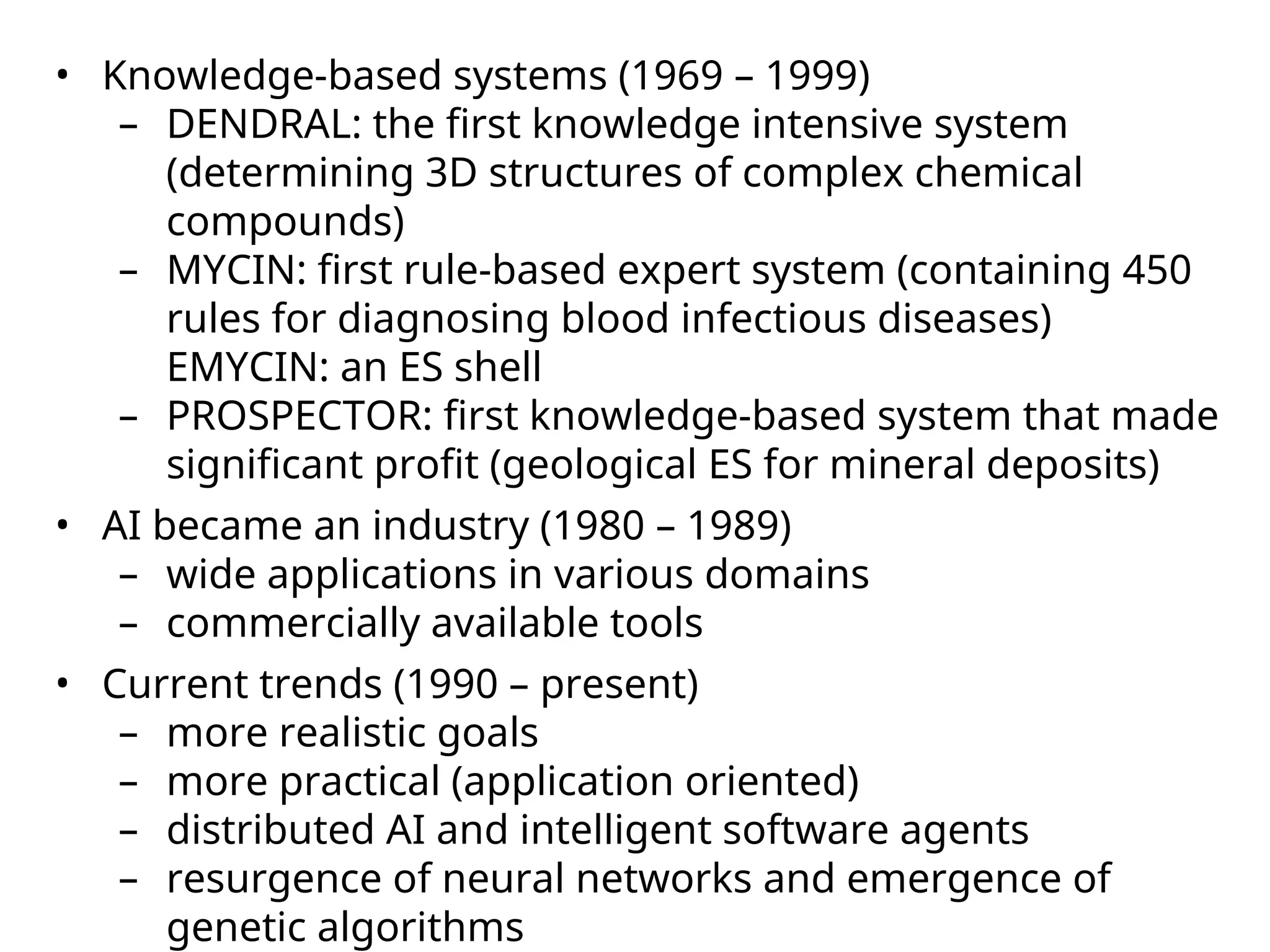 • Knowledge-based systems (1969 – 1999)
– DENDRAL: the first knowledge intensive system
(determining 3D structures of complex chemical
compounds)
– MYCIN: first rule-based expert system (containing 450
rules for diagnosing blood infectious diseases)
EMYCIN: an ES shell
– PROSPECTOR: first knowledge-based system that made
significant profit (geological ES for mineral deposits)
• AI became an industry (1980 – 1989)
– wide applications in various domains
– commercially available tools
• Current trends (1990 – present)
– more realistic goals
– more practical (application oriented)
– distributed AI and intelligent software agents
– resurgence of neural networks and emergence of
genetic algorithms
 