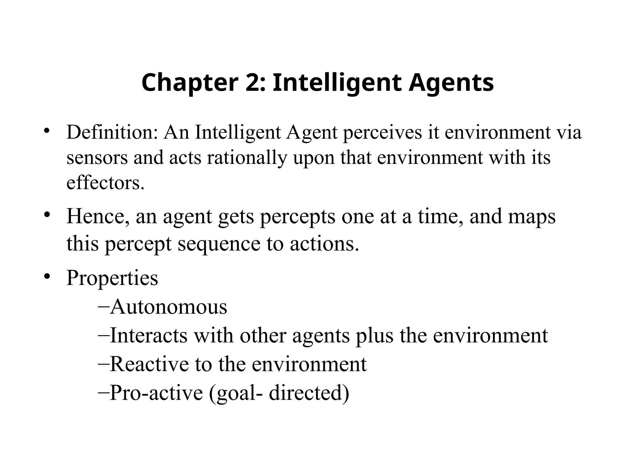 Chapter 2: Intelligent Agents
• Definition: An Intelligent Agent perceives it environment via
sensors and acts rationally upon that environment with its
effectors.
• Hence, an agent gets percepts one at a time, and maps
this percept sequence to actions.
• Properties
–Autonomous
–Interacts with other agents plus the environment
–Reactive to the environment
–Pro-active (goal- directed)
 