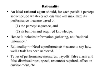 Rationality
• An ideal rational agent should, for each possible percept
sequence, do whatever actions that will maximize its
performance measure based on
(1) the percept sequence, and
(2) its built-in and acquired knowledge.
• Hence it includes information gathering, not "rational
ignorance."
• Rationality => Need a performance measure to say how
well a task has been achieved.
• Types of performance measures: payoffs, false alarm and
false dismissal rates, speed, resources required, effect on
environment, etc.
 