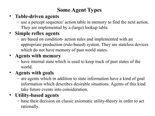 Some Agent Types
• Table-driven agents
– use a percept sequence/ action table in memory to find the next action.
They are implemented by a (large) lookup table.
• Simple reflex agents
– are based on condition- action rules and implemented with an
appropriate production (rule-based) system. They are stateless devices
which do not have memory of past world states.
• Agents with memory
– have internal state which is used to keep track of past states of the
world.
• Agents with goals
– are agents which in addition to state information have a kind of goal
information which describes desirable situations. Agents of this kind
take future events into consideration.
• Utility-based agents
– base their decision on classic axiomatic utility-theory in order to act
rationally.
 