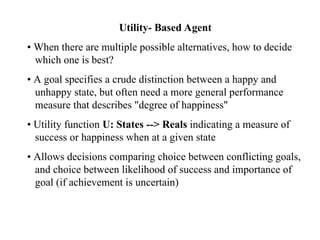 Utility- Based Agent
• When there are multiple possible alternatives, how to decide
which one is best?
• A goal specifies a crude distinction between a happy and
unhappy state, but often need a more general performance
measure that describes "degree of happiness"
• Utility function U: States --> Reals indicating a measure of
success or happiness when at a given state
• Allows decisions comparing choice between conflicting goals,
and choice between likelihood of success and importance of
goal (if achievement is uncertain)
 