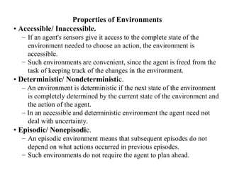 Properties of Environments
• Accessible/ Inaccessible.
– If an agent's sensors give it access to the complete state of the
environment needed to choose an action, the environment is
accessible.
– Such environments are convenient, since the agent is freed from the
task of keeping track of the changes in the environment.
• Deterministic/ Nondeterministic.
– An environment is deterministic if the next state of the environment
is completely determined by the current state of the environment and
the action of the agent.
– In an accessible and deterministic environment the agent need not
deal with uncertainty.
• Episodic/ Nonepisodic.
– An episodic environment means that subsequent episodes do not
depend on what actions occurred in previous episodes.
– Such environments do not require the agent to plan ahead.
 