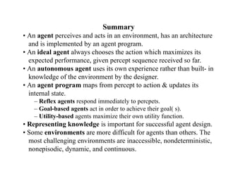 Summary
• An agent perceives and acts in an environment, has an architecture
and is implemented by an agent program.
• An ideal agent always chooses the action which maximizes its
expected performance, given percept sequence received so far.
• An autonomous agent uses its own experience rather than built- in
knowledge of the environment by the designer.
• An agent program maps from percept to action & updates its
internal state.
– Reflex agents respond immediately to percpets.
– Goal-based agents act in order to achieve their goal( s).
– Utility-based agents maximize their own utility function.
• Representing knowledge is important for successful agent design.
• Some environments are more difficult for agents than others. The
most challenging environments are inaccessible, nondeterministic,
nonepisodic, dynamic, and continuous.
 