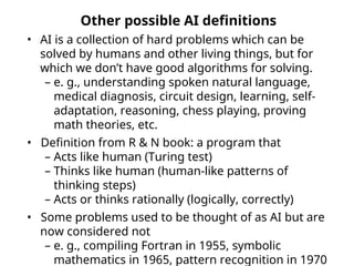 Other possible AI definitions
• AI is a collection of hard problems which can be
solved by humans and other living things, but for
which we don’t have good algorithms for solving.
– e. g., understanding spoken natural language,
medical diagnosis, circuit design, learning, self-
adaptation, reasoning, chess playing, proving
math theories, etc.
• Definition from R & N book: a program that
– Acts like human (Turing test)
– Thinks like human (human-like patterns of
thinking steps)
– Acts or thinks rationally (logically, correctly)
• Some problems used to be thought of as AI but are
now considered not
– e. g., compiling Fortran in 1955, symbolic
mathematics in 1965, pattern recognition in 1970
 