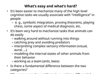 What’s easy and what’s hard?
• It’s been easier to mechanize many of the high level
cognitive tasks we usually associate with “intelligence” in
people
– e. g., symbolic integration, proving theorems, playing
chess, some aspect of medical diagnosis, etc.
• It’s been very hard to mechanize tasks that animals can
do easily
– walking around without running into things
– catching prey and avoiding predators
– interpreting complex sensory information (visual,
aural, …)
– modeling the internal states of other animals from
their behavior
– working as a team (ants, bees)
• Is there a fundamental difference between the two
categories?
 