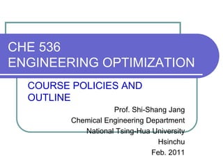 CHE 536
ENGINEERING OPTIMIZATION
COURSE POLICIES AND
OUTLINE
Prof. Shi-Shang Jang
Chemical Engineering Department
National Tsing-Hua University
Hsinchu
Feb. 2011
 