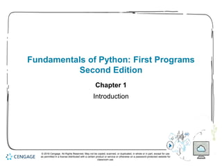1
Fundamentals of Python: First Programs
Second Edition
Chapter 1
Introduction
© 2018 Cengage. All Rights Reserved. May not be copied, scanned, or duplicated, in whole or in part, except for use
as permitted in a license distributed with a certain product or service or otherwise on a password-protected website for
classroom use.
 