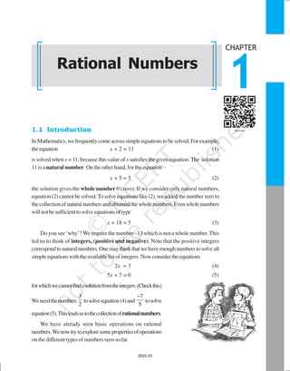 RATIONAL NUMBERS 1
1.1 Introduction
InMathematics,wefrequentlycomeacrosssimpleequationstobesolved.Forexample,
theequation x + 2 = 13 (1)
is solved when x =11, because this value of x satisfies the given equation.The solution
11 is a natural number. On the other hand, for the equation
x + 5 = 5 (2)
the solution gives the whole number 0 (zero). If we consider only natural numbers,
equation (2) cannot be solved.To solve equations like (2), we added the number zero to
thecollectionofnaturalnumbersandobtainedthewholenumbers.Evenwholenumbers
willnotbesufficienttosolveequationsoftype
x + 18 = 5 (3)
Do you see ‘why’? We require the number –13 which is not a whole number.This
led us to think of integers, (positive and negative). Note that the positive integers
correspondtonaturalnumbers.Onemaythinkthatwehaveenoughnumberstosolveall
simpleequationswiththeavailablelistofintegers.Nowconsidertheequations
2x = 3 (4)
5x + 7 = 0 (5)
forwhichwecannotfindasolutionfromtheintegers.(Checkthis)
Weneedthenumbers
3
2
tosolveequation(4)and
7
5
−
tosolve
equation(5).Thisleadsustothecollectionofrationalnumbers.
We have already seen basic operations on rational
numbers.Wenowtrytoexploresomepropertiesofoperations
on the different types of numbers seen so far.
Rational Numbers
CHAPTER
1
2022-23
 