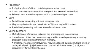 • Processor
– A physical piece of silicon containing one or more cores
– Is the computer component that interprets and executes instructions
– Referred to as a multicore processor if it contains multiple cores
• Core
– An individual processing unit on a processor chip
– May be equivalent in functionality to a CPU on a single-CPU system
– Specialized processing units are also referred to as cores
• Cache Memory
– Multiple layers of memory between the processor and main memory
– Is smaller and faster than main memory, used to speed up memory access by
placing in the cache data from main memory .
– A greater performance improvement may be obtained by using multiple levels of
cache, with level 1 (L1) closest to the core and additional levels (L2, L3, etc.)
progressively farther from the core
 