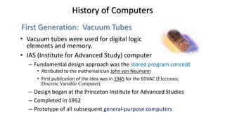 • Vacuum tubes were used for digital logic
elements and memory.
• IAS (Institute for Advanced Study) computer
– Fundamental design approach was the stored program concept
• Attributed to the mathematician John von Neumann
• First publication of the idea was in 1945 for the EDVAC (Electronic
Discrete Variable Computer)
– Design began at the Princeton Institute for Advanced Studies
– Completed in 1952
– Prototype of all subsequent general-purpose computers
History of Computers
First Generation: Vacuum Tubes
 