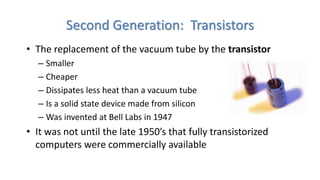 Second Generation: Transistors
• The replacement of the vacuum tube by the transistor
– Smaller
– Cheaper
– Dissipates less heat than a vacuum tube
– Is a solid state device made from silicon
– Was invented at Bell Labs in 1947
• It was not until the late 1950’s that fully transistorized
computers were commercially available
 