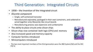 Third Generation: Integrated Circuits
• 1958 – the invention of the integrated circuit
• Discrete component
– Single, self-contained transistor
– Manufactured separately, packaged in their own containers, and soldered or
wired together onto Masonite-like circuit boards
– Manufacturing process was expensive and cumbersome
• The ability to place circuits onto silicon chips
• Silicon chips now contained both logic (CPU) and memory
• Also increased speed and memory capacity
• Computer families introduced
• Minicomputers introduced
– The two most important members of the third generation were the IBM System/360 and the DEC
PDP-8
 
