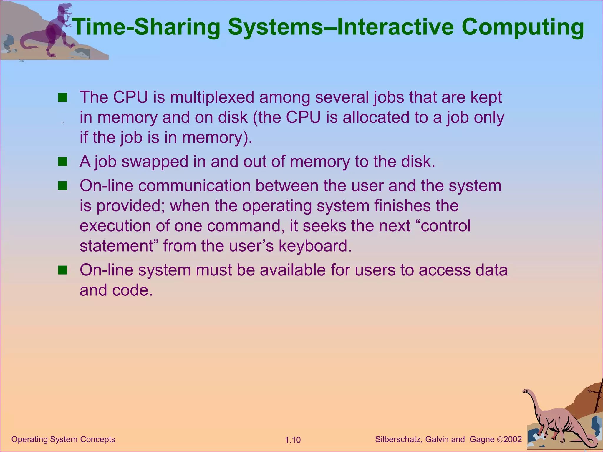 Silberschatz, Galvin and Gagne 2002
1.10
Operating System Concepts
Time-Sharing Systems–Interactive Computing
 The CPU is multiplexed among several jobs that are kept
in memory and on disk (the CPU is allocated to a job only
if the job is in memory).
 A job swapped in and out of memory to the disk.
 On-line communication between the user and the system
is provided; when the operating system finishes the
execution of one command, it seeks the next “control
statement” from the user’s keyboard.
 On-line system must be available for users to access data
and code.
 
