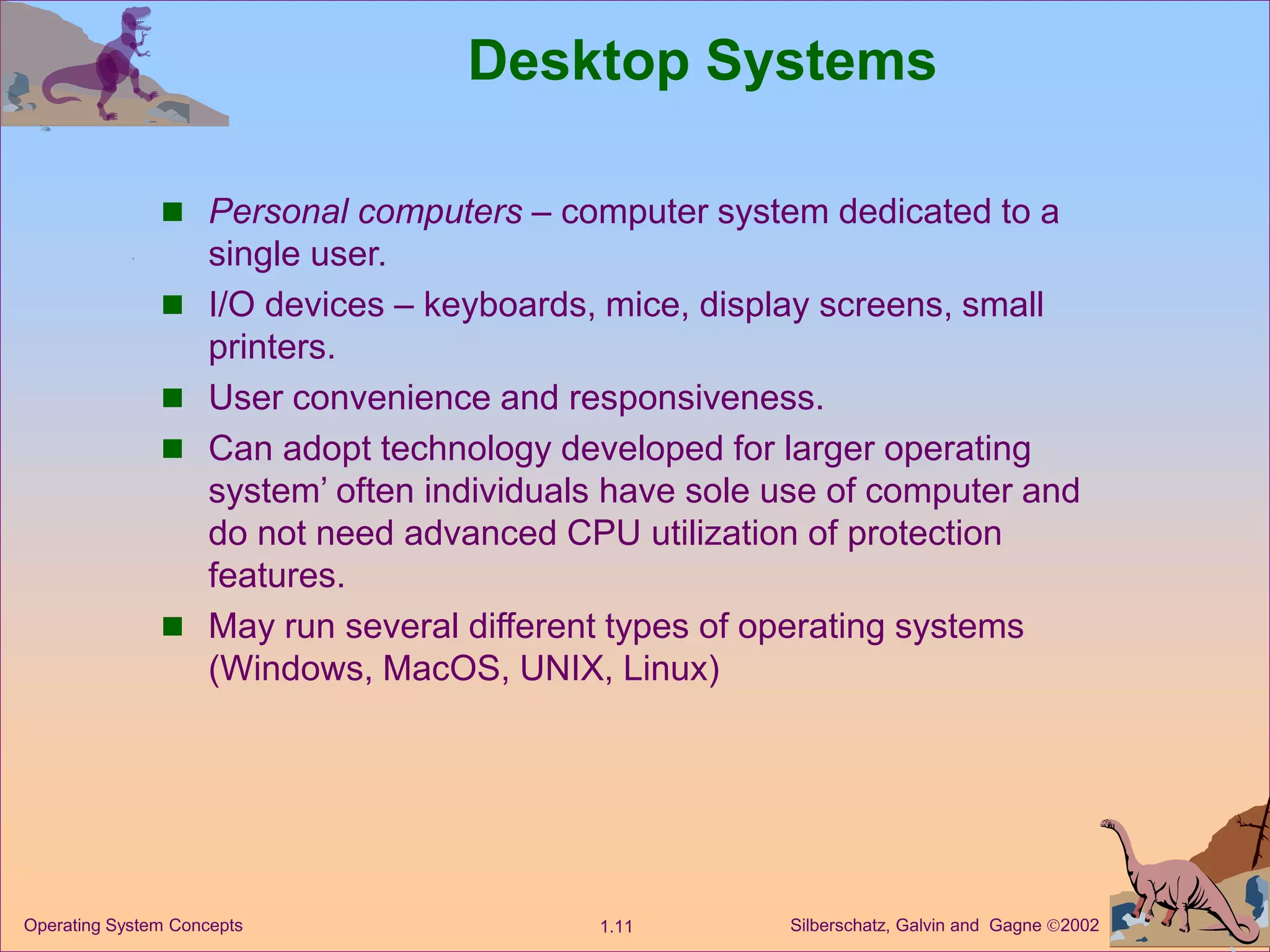 Silberschatz, Galvin and Gagne 2002
1.11
Operating System Concepts
Desktop Systems
 Personal computers – computer system dedicated to a
single user.
 I/O devices – keyboards, mice, display screens, small
printers.
 User convenience and responsiveness.
 Can adopt technology developed for larger operating
system’ often individuals have sole use of computer and
do not need advanced CPU utilization of protection
features.
 May run several different types of operating systems
(Windows, MacOS, UNIX, Linux)
 