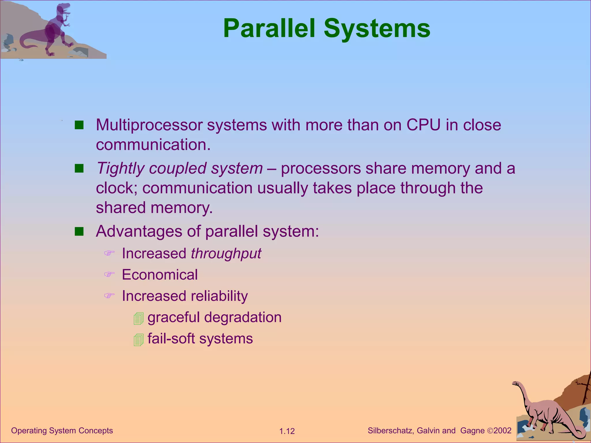Silberschatz, Galvin and Gagne 2002
1.12
Operating System Concepts
Parallel Systems
 Multiprocessor systems with more than on CPU in close
communication.
 Tightly coupled system – processors share memory and a
clock; communication usually takes place through the
shared memory.
 Advantages of parallel system:
 Increased throughput
 Economical
 Increased reliability
 graceful degradation
 fail-soft systems
 