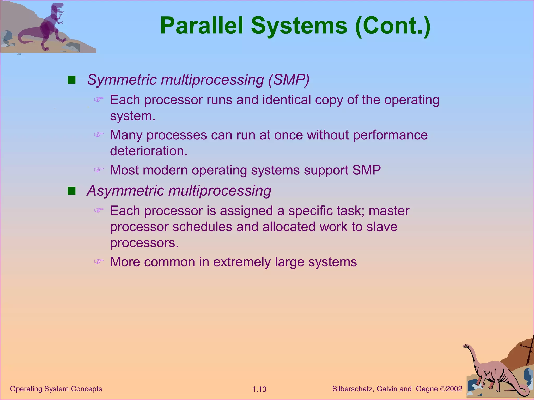 Silberschatz, Galvin and Gagne 2002
1.13
Operating System Concepts
Parallel Systems (Cont.)
 Symmetric multiprocessing (SMP)
 Each processor runs and identical copy of the operating
system.
 Many processes can run at once without performance
deterioration.
 Most modern operating systems support SMP
 Asymmetric multiprocessing
 Each processor is assigned a specific task; master
processor schedules and allocated work to slave
processors.
 More common in extremely large systems
 
