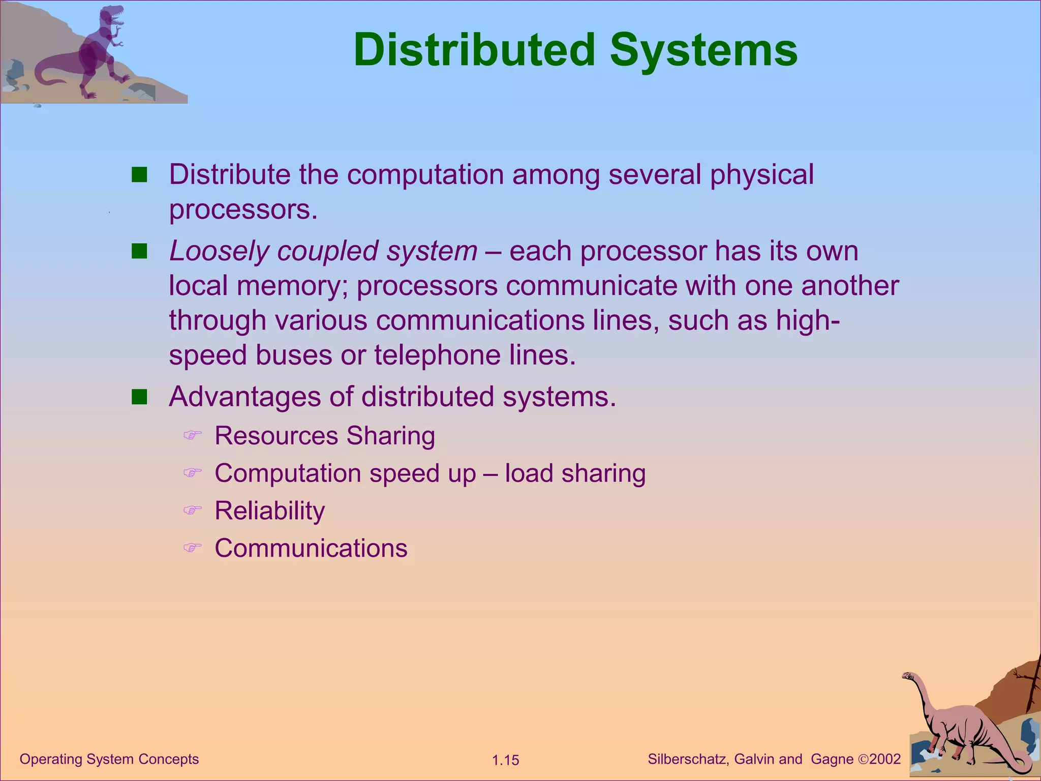 Silberschatz, Galvin and Gagne 2002
1.15
Operating System Concepts
Distributed Systems
 Distribute the computation among several physical
processors.
 Loosely coupled system – each processor has its own
local memory; processors communicate with one another
through various communications lines, such as high-
speed buses or telephone lines.
 Advantages of distributed systems.
 Resources Sharing
 Computation speed up – load sharing
 Reliability
 Communications
 