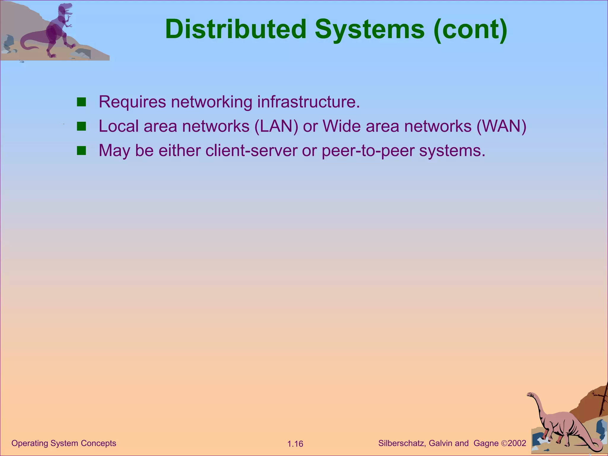 Silberschatz, Galvin and Gagne 2002
1.16
Operating System Concepts
Distributed Systems (cont)
 Requires networking infrastructure.
 Local area networks (LAN) or Wide area networks (WAN)
 May be either client-server or peer-to-peer systems.
 