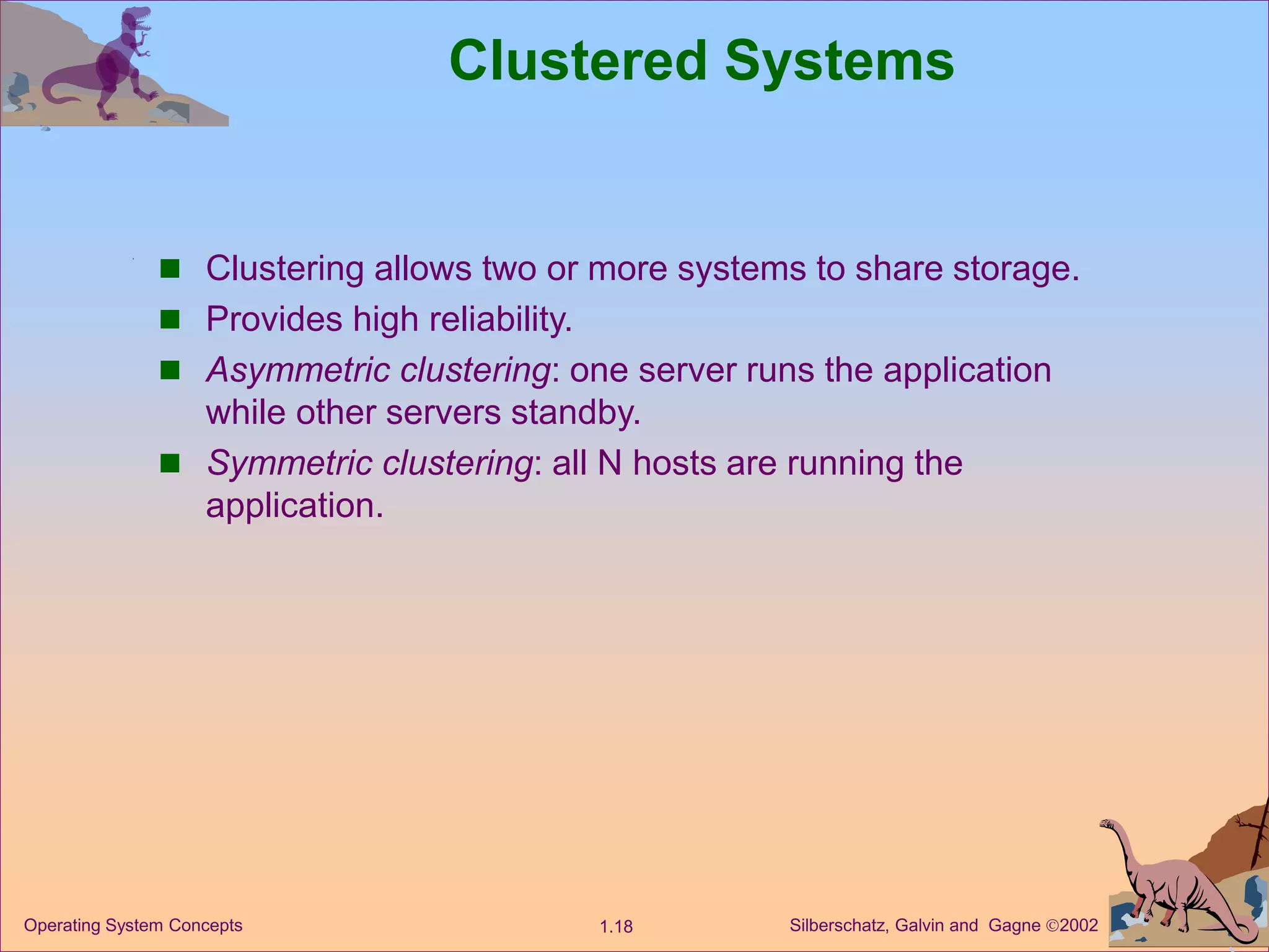 Silberschatz, Galvin and Gagne 2002
1.18
Operating System Concepts
Clustered Systems
 Clustering allows two or more systems to share storage.
 Provides high reliability.
 Asymmetric clustering: one server runs the application
while other servers standby.
 Symmetric clustering: all N hosts are running the
application.
 
