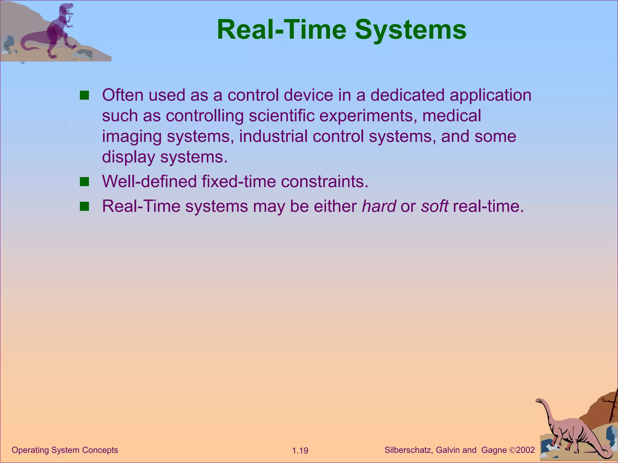 Silberschatz, Galvin and Gagne 2002
1.19
Operating System Concepts
Real-Time Systems
 Often used as a control device in a dedicated application
such as controlling scientific experiments, medical
imaging systems, industrial control systems, and some
display systems.
 Well-defined fixed-time constraints.
 Real-Time systems may be either hard or soft real-time.
 
